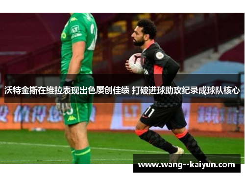 沃特金斯在维拉表现出色屡创佳绩 打破进球助攻纪录成球队核心 沃特金斯在维拉表现出色屡创佳绩 打破进球助攻纪录成球队核心