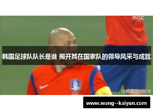 韩国足球队队长是谁 揭开其在国家队的领导风采与成就
