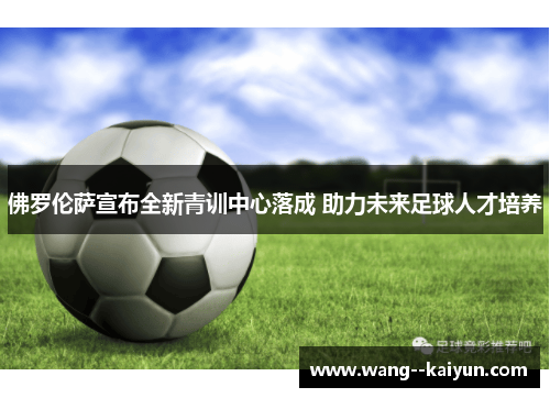 佛罗伦萨宣布全新青训中心落成 助力未来足球人才培养 佛罗伦萨宣布全新青训中心落成 助力未来足球人才培养